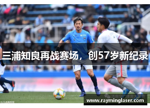 三浦知良再战赛场,创57岁新纪录 三浦知良再战赛场,创57岁新纪录